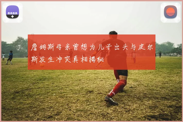 詹姆斯母亲曾想为儿子出头与皮尔斯发生冲突真相揭秘