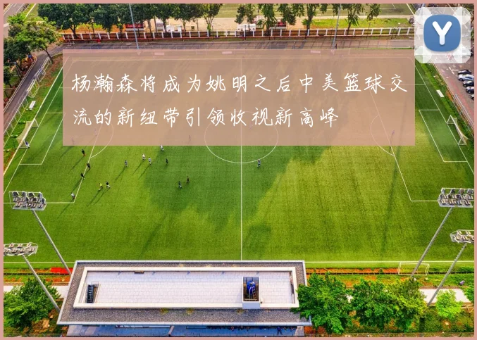 杨瀚森将成为姚明之后中美篮球交流的新纽带引领收视新高峰