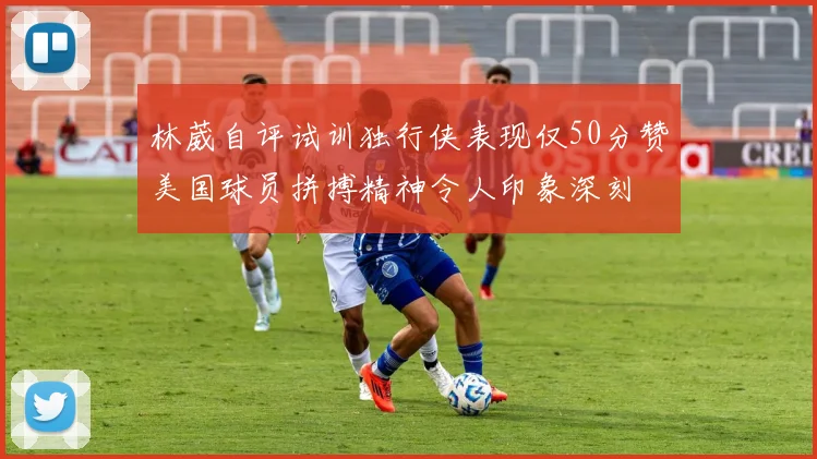 林葳自评试训独行侠表现仅50分赞美国球员拼搏精神令人印象深刻