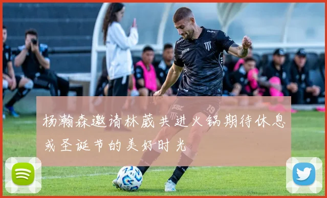 杨瀚森邀请林葳共进火锅期待休息或圣诞节的美好时光