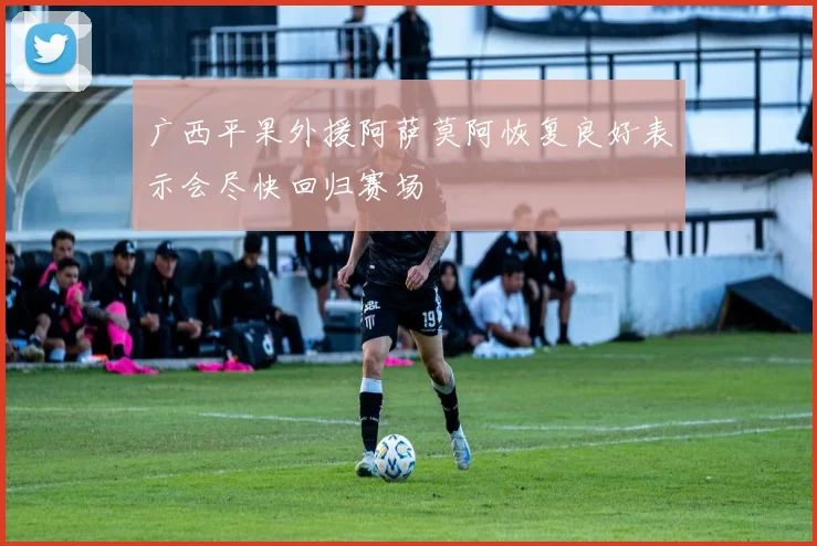 广西平果外援阿萨莫阿恢复良好表示会尽快回归赛场