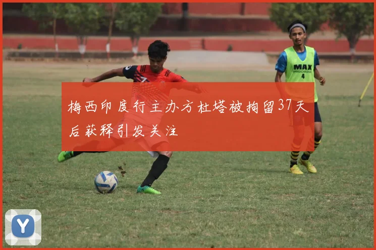梅西印度行主办方杜塔被拘留37天后获释引发关注