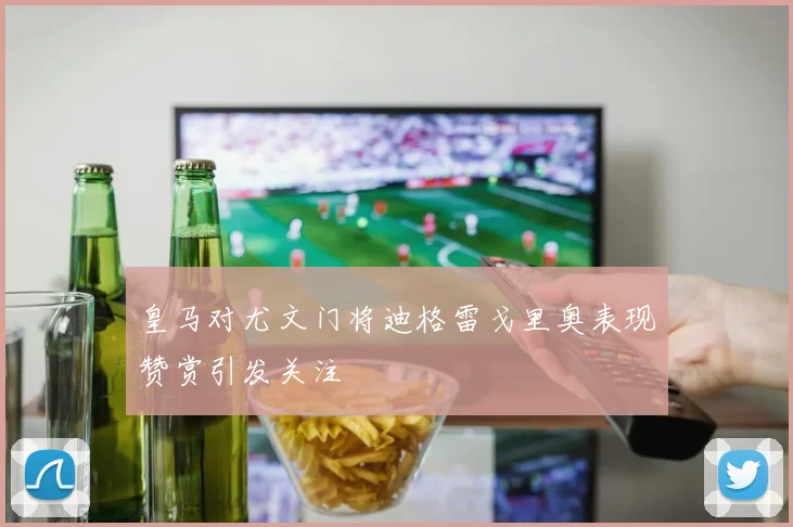 皇马对尤文门将迪格雷戈里奥表现赞赏引发关注