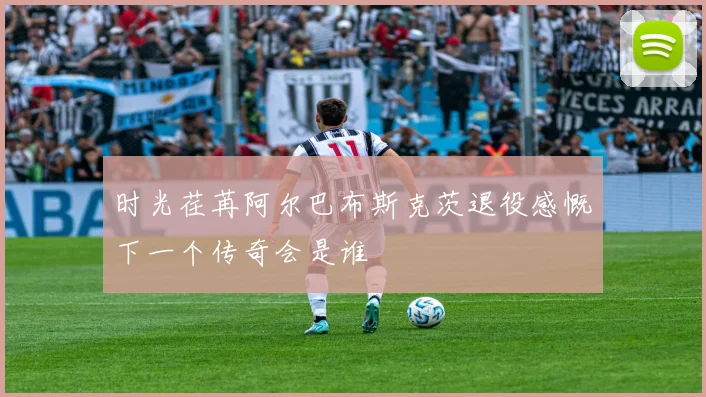 时光荏苒阿尔巴布斯克茨退役感慨下一个传奇会是谁