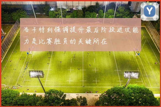 洛卡特利强调提升最后阶段进攻能力是比赛胜负的关键所在