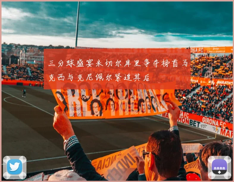 三分球盛宴米切尔库里争夺榜首马克西与克尼佩尔紧追其后