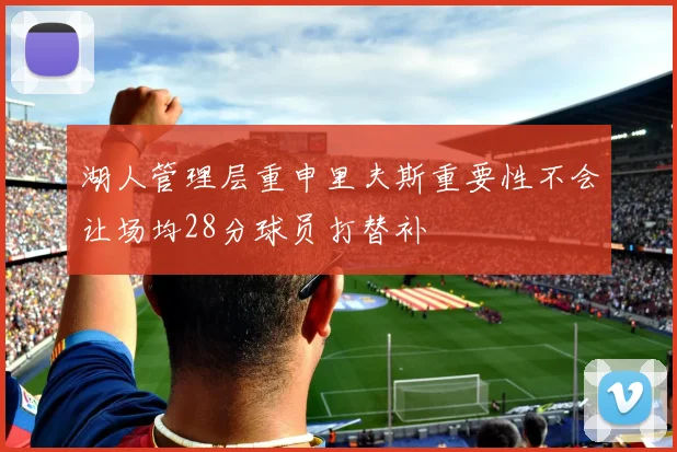 湖人管理层重申里夫斯重要性不会让场均28分球员打替补