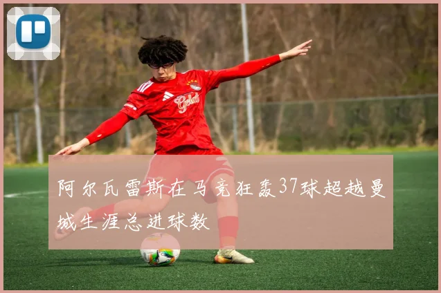 阿尔瓦雷斯在马竞狂轰37球超越曼城生涯总进球数