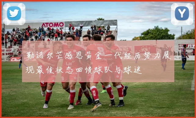 勒诺尔芒感恩黄金一代经历努力展现最佳状态回馈球队与球迷