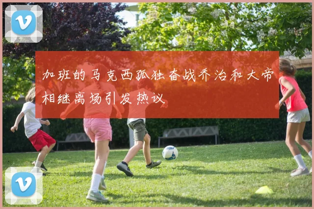 加班的马克西孤独奋战乔治和大帝相继离场引发热议