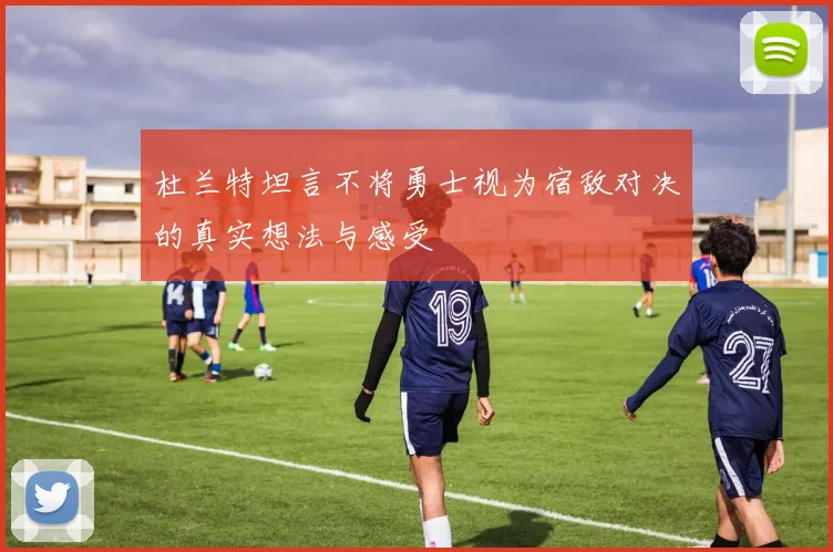 杜兰特坦言不将勇士视为宿敌对决的真实想法与感受