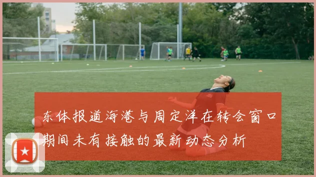 东体报道海港与周定洋在转会窗口期间未有接触的最新动态分析