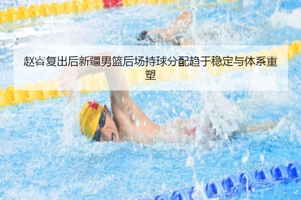 赵睿复出后新疆男篮后场持球分配趋于稳定与体系重塑（kaiyun）